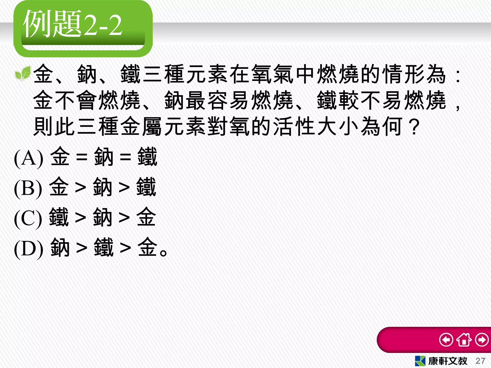 例題2-2
金、鈉、鐵三種元素在氧氣中燃燒的情形為：
金不會燃燒、鈉最容易燃燒、鐵較不易燃燒，
則此三種金屬元素對氧的活性大小為何？
(A) 金＝鈉＝鐵　
(B) 金＞鈉＞鐵　
(C) 鐵＞鈉＞金　
(D) 鈉＞鐵＞金。
27
 