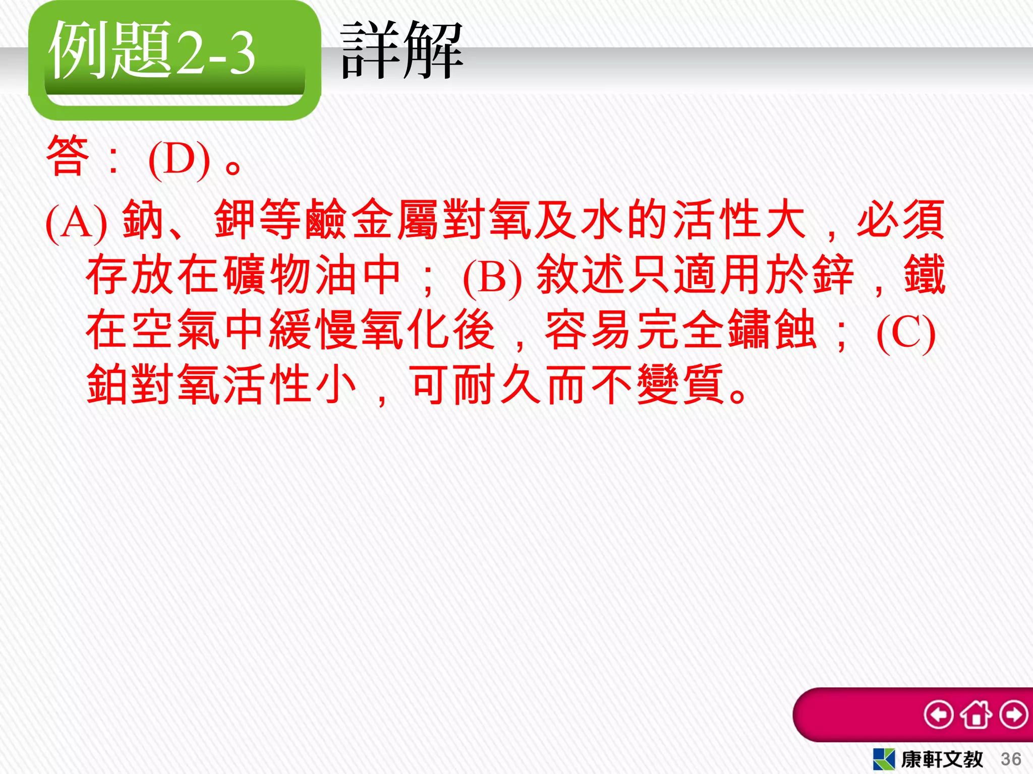 例題2-3 詳解
答： (D) 。
(A) 鈉、鉀等鹼金屬對氧及水的活性大，必須
存放在礦物油中； (B) 敘述只適用於鋅，鐵
在空氣中緩慢氧化後，容易完全鏽蝕； (C)
鉑對氧活性小，可耐久而不變質。
36
 