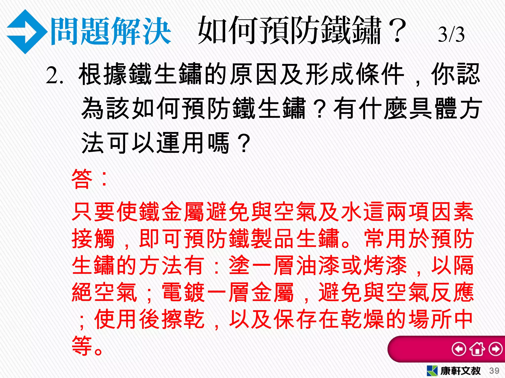 問題解決 如何預防鐵鏽？ 3/3
2. 根據鐵生鏽的原因及形成條件，你認
為該如何預防鐵生鏽？有什麼具體方
法可以運用嗎？
39
答︰
只要使鐵金屬避免與空氣及水這兩項因素
接觸，即可預防鐵製品生鏽。常用於預防
生鏽的方法有：塗一層油漆或烤漆，以隔
絕空氣；電鍍一層金屬，避免與空氣反應
；使用後擦乾，以及保存在乾燥的場所中
等。
 