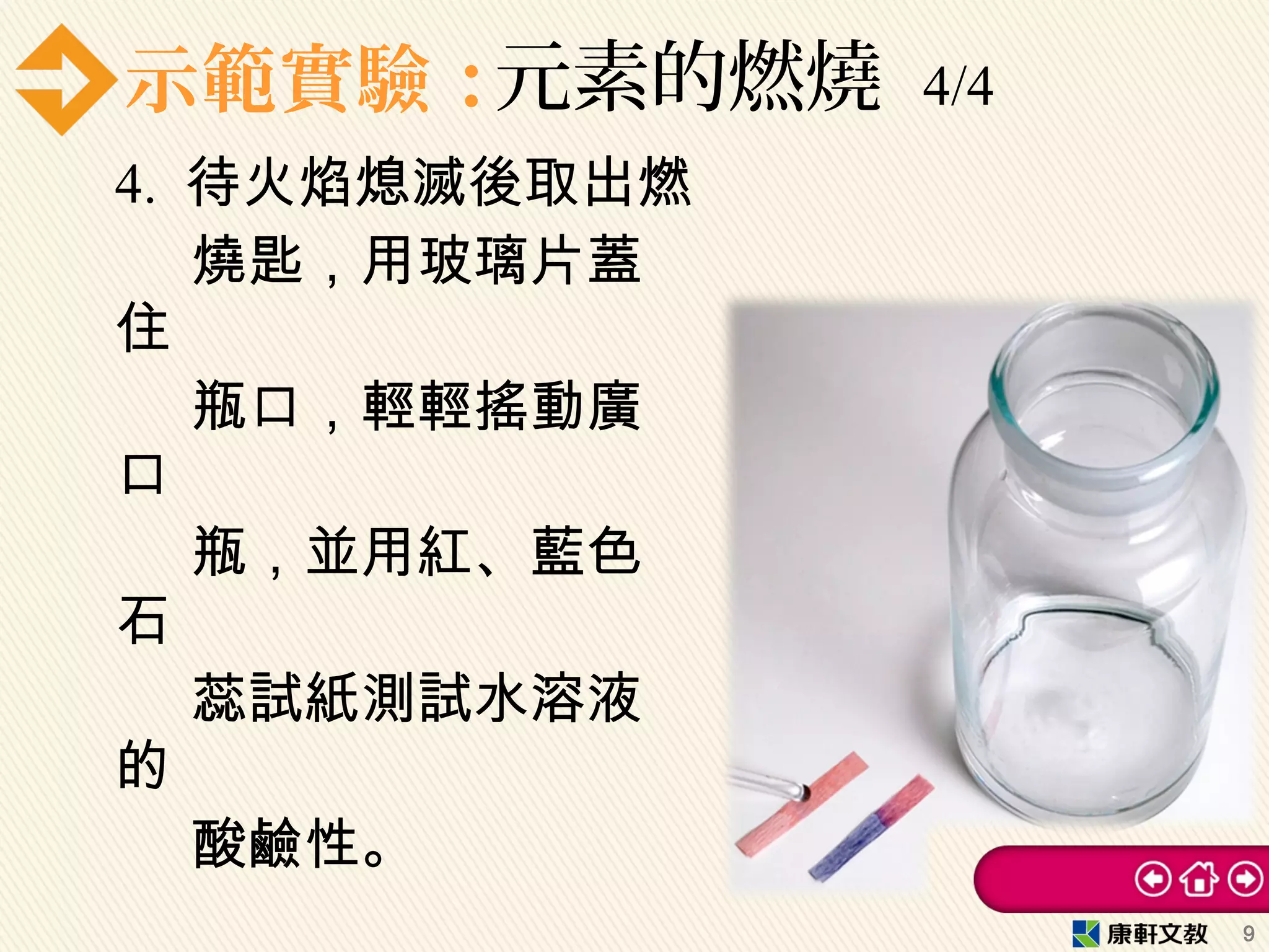 示範實驗：元素的燃燒 4/4
4. 待火焰熄滅後取出燃
燒匙，用玻璃片蓋
住
瓶口，輕輕搖動廣
口
瓶，並用紅、藍色
石
蕊試紙測試水溶液
的
酸鹼性。
9
 
