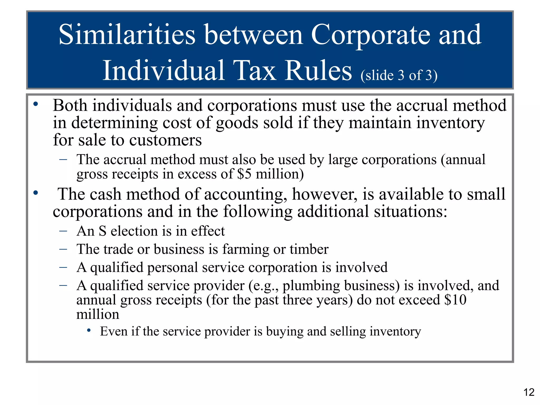 Similarities between Corporate and
       Individual Tax Rules (slide 3 of 3)
• Both individuals and corporations must use the accrual method
  in determining cost of goods sold if they maintain inventory
  for sale to customers
    – The accrual method must also be used by large corporations (annual
      gross receipts in excess of $5 million)
•    The cash method of accounting, however, is available to small
    corporations and in the following additional situations:
    –   An S election is in effect
    –   The trade or business is farming or timber
    –   A qualified personal service corporation is involved
    –   A qualified service provider (e.g., plumbing business) is involved, and
        annual gross receipts (for the past three years) do not exceed $10
        million
         • Even if the service provider is buying and selling inventory



                                                                                  12
 