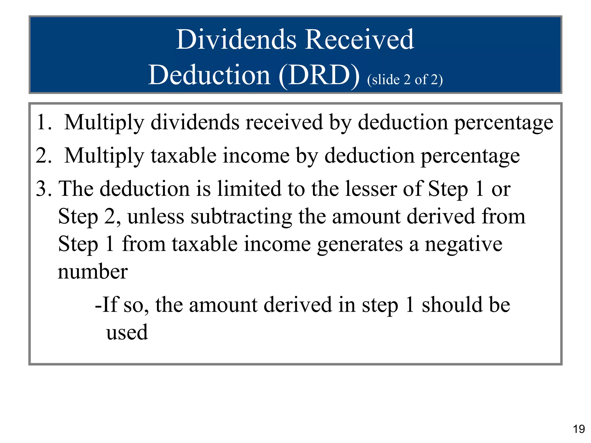 Dividends Received
           Deduction (DRD) (slide 2 of 2)
1. Multiply dividends received by deduction percentage
2. Multiply taxable income by deduction percentage
3. The deduction is limited to the lesser of Step 1 or
   Step 2, unless subtracting the amount derived from
   Step 1 from taxable income generates a negative
   number
       -If so, the amount derived in step 1 should be
        used



                                                         19
 