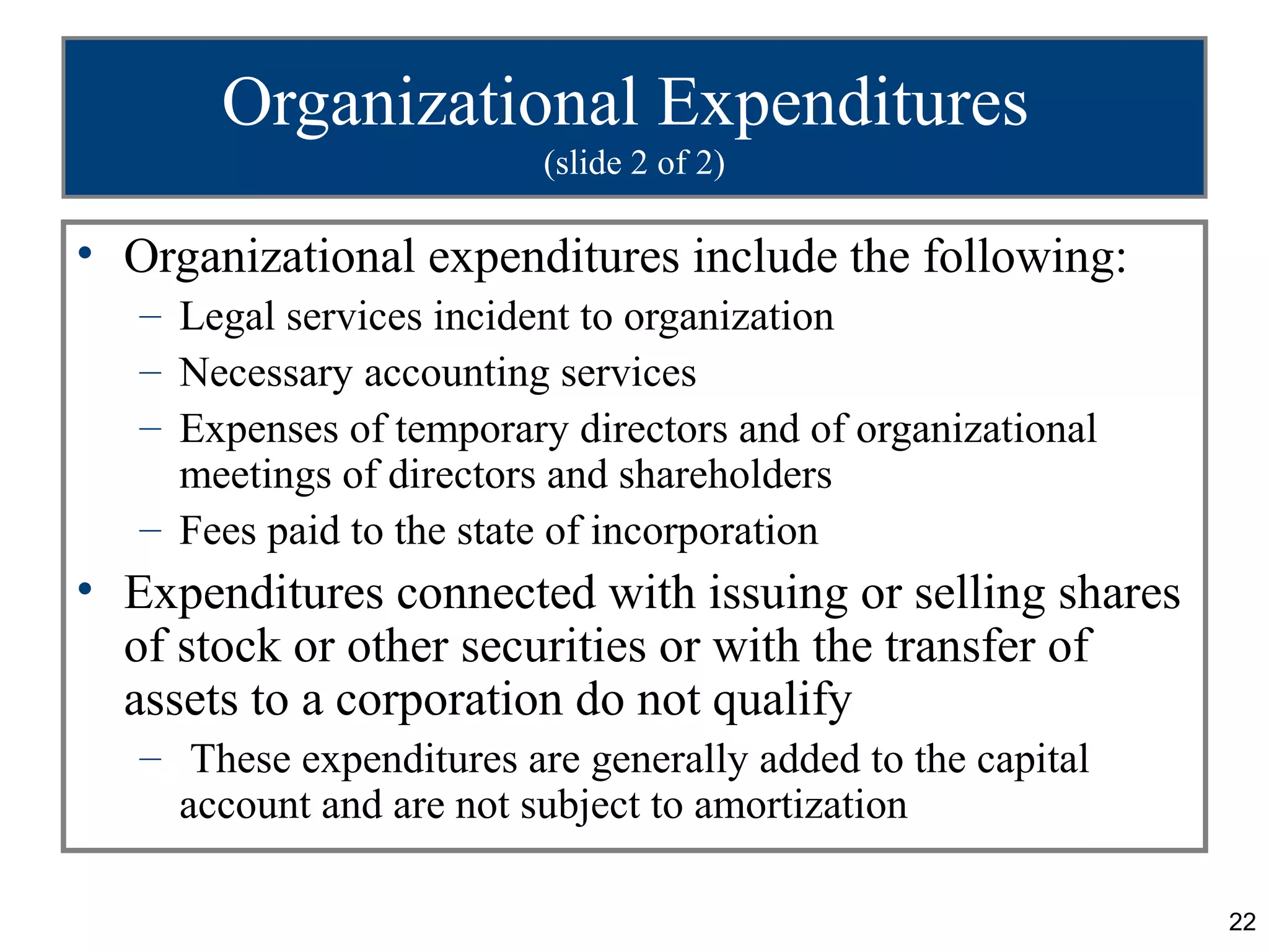 Organizational Expenditures
                          (slide 2 of 2)

• Organizational expenditures include the following:
   – Legal services incident to organization
   – Necessary accounting services
   – Expenses of temporary directors and of organizational
     meetings of directors and shareholders
   – Fees paid to the state of incorporation
• Expenditures connected with issuing or selling shares
  of stock or other securities or with the transfer of
  assets to a corporation do not qualify
   – These expenditures are generally added to the capital
     account and are not subject to amortization

                                                             22
 