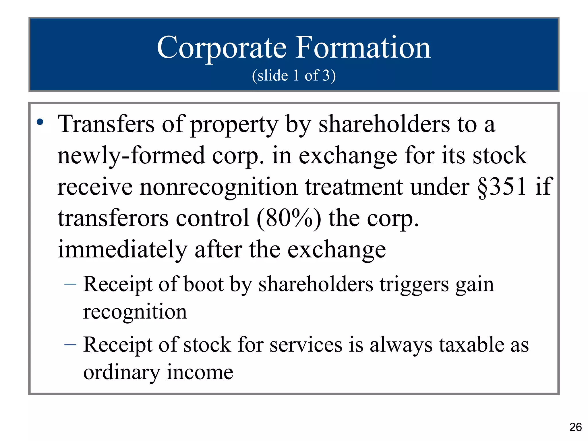 Corporate Formation
                      (slide 1 of 3)


• Transfers of property by shareholders to a
  newly-formed corp. in exchange for its stock
  receive nonrecognition treatment under §351 if
  transferors control (80%) the corp.
  immediately after the exchange
  – Receipt of boot by shareholders triggers gain
    recognition
  – Receipt of stock for services is always taxable as
    ordinary income

                                                         26
 