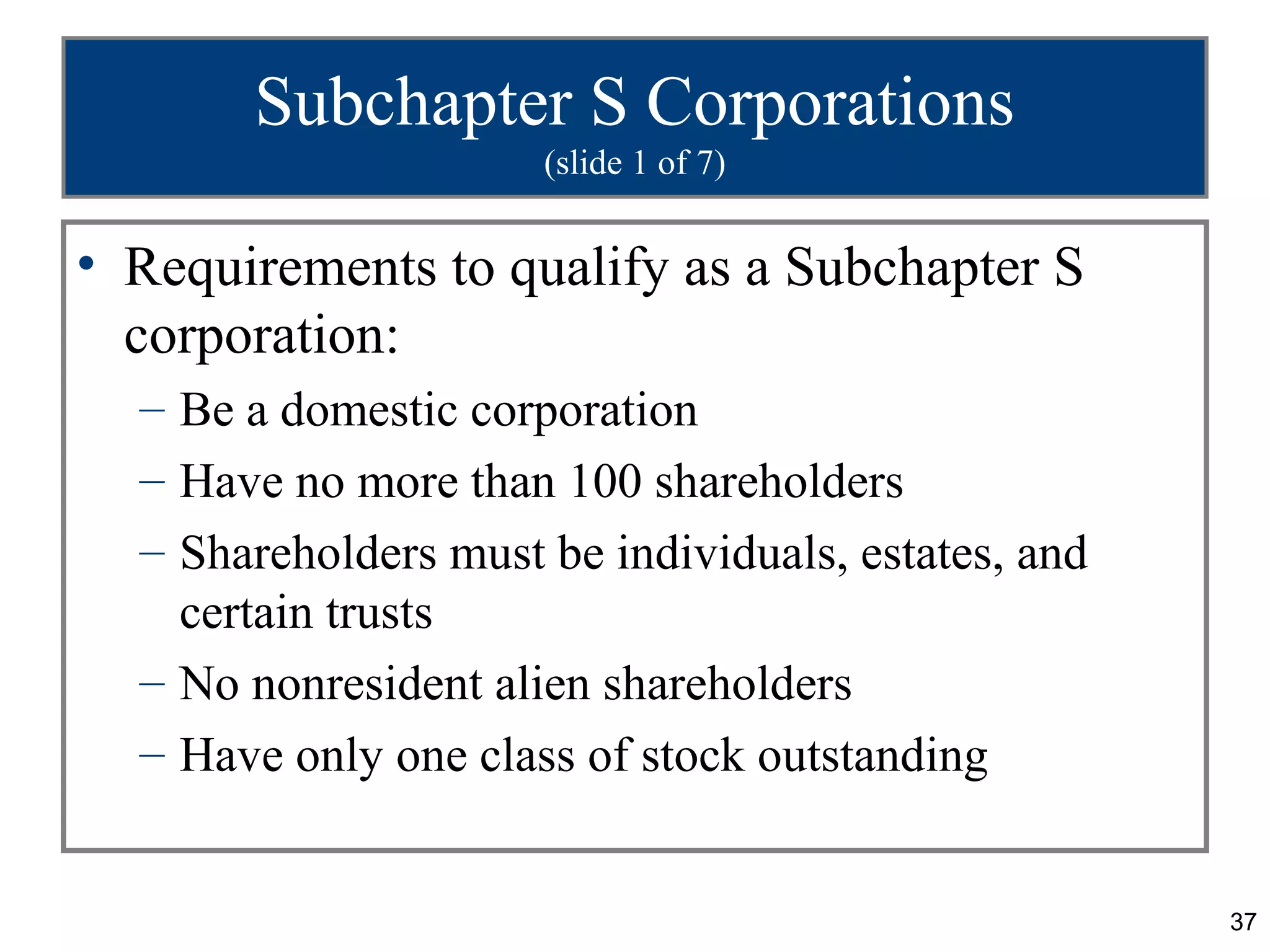 Subchapter S Corporations
                      (slide 1 of 7)


• Requirements to qualify as a Subchapter S
  corporation:
  – Be a domestic corporation
  – Have no more than 100 shareholders
  – Shareholders must be individuals, estates, and
    certain trusts
  – No nonresident alien shareholders
  – Have only one class of stock outstanding


                                                     37
 