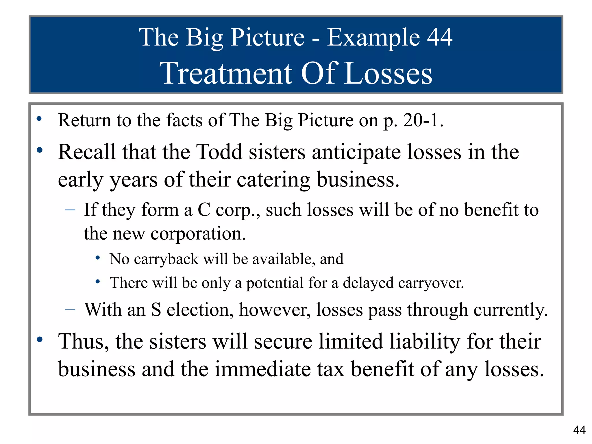 The Big Picture - Example 44
                Treatment Of Losses
• Return to the facts of The Big Picture on p. 20-1.
• Recall that the Todd sisters anticipate losses in the
  early years of their catering business.
   – If they form a C corp., such losses will be of no benefit to
     the new corporation.
       • No carryback will be available, and
       • There will be only a potential for a delayed carryover.
   – With an S election, however, losses pass through currently.
• Thus, the sisters will secure limited liability for their
  business and the immediate tax benefit of any losses.

                                                                    44
 