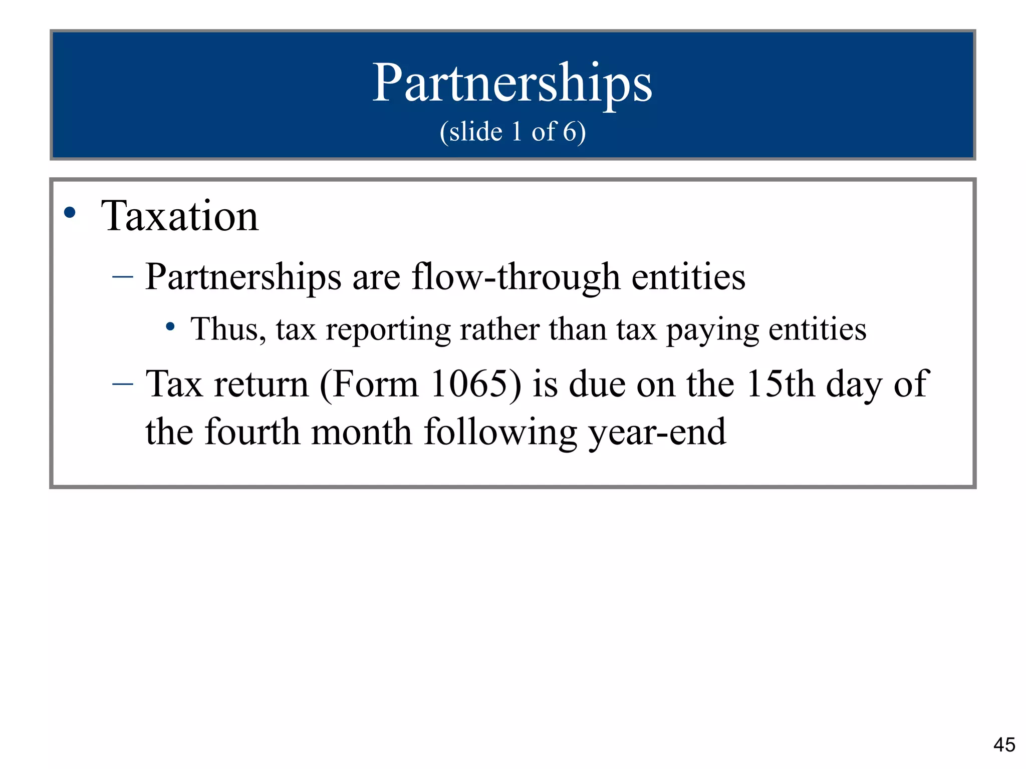 Partnerships
                         (slide 1 of 6)


• Taxation
  – Partnerships are flow-through entities
     • Thus, tax reporting rather than tax paying entities
  – Tax return (Form 1065) is due on the 15th day of
    the fourth month following year-end




                                                             45
 