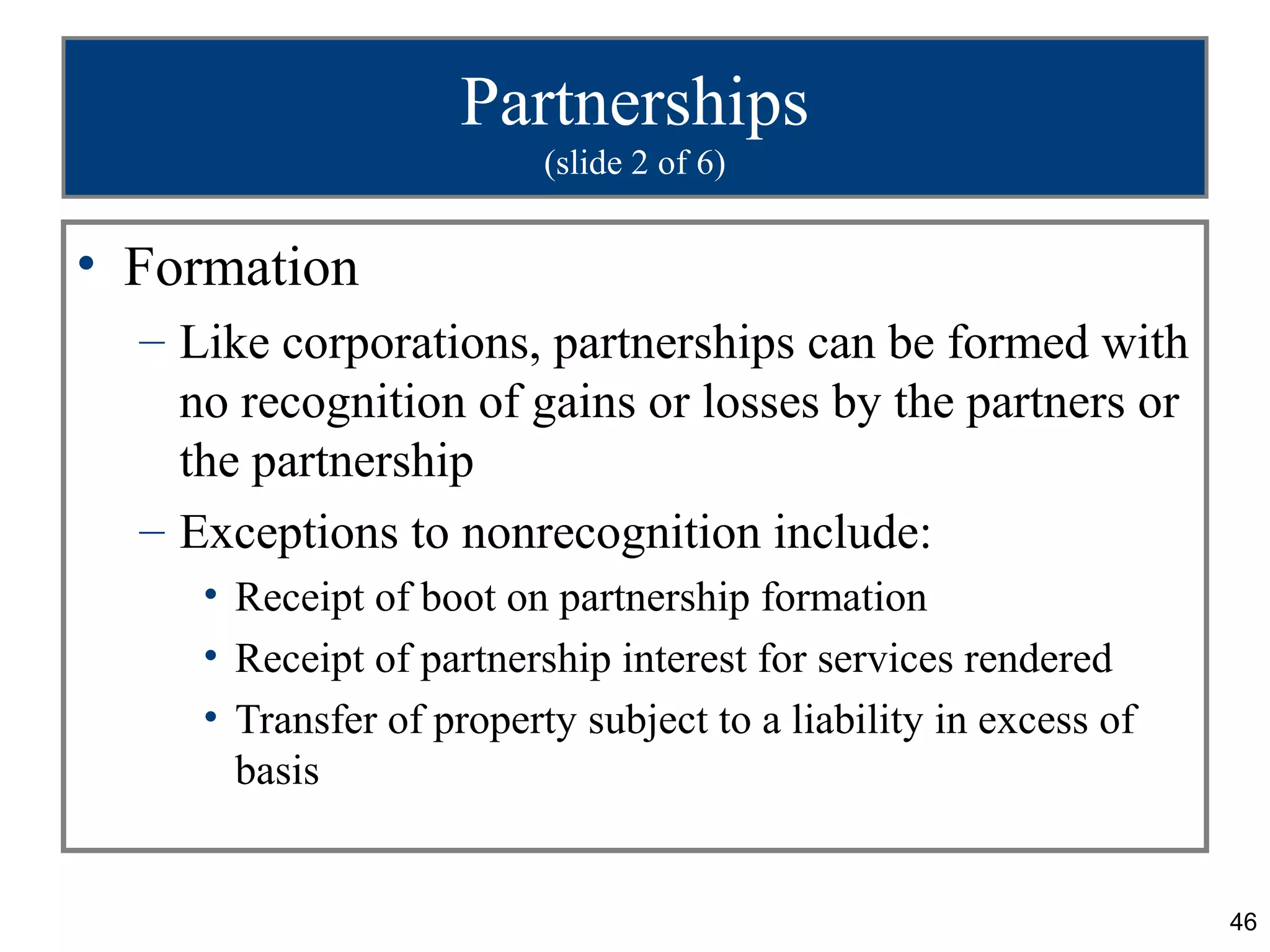 Partnerships
                          (slide 2 of 6)


• Formation
  – Like corporations, partnerships can be formed with
    no recognition of gains or losses by the partners or
    the partnership
  – Exceptions to nonrecognition include:
     • Receipt of boot on partnership formation
     • Receipt of partnership interest for services rendered
     • Transfer of property subject to a liability in excess of
       basis


                                                                  46
 