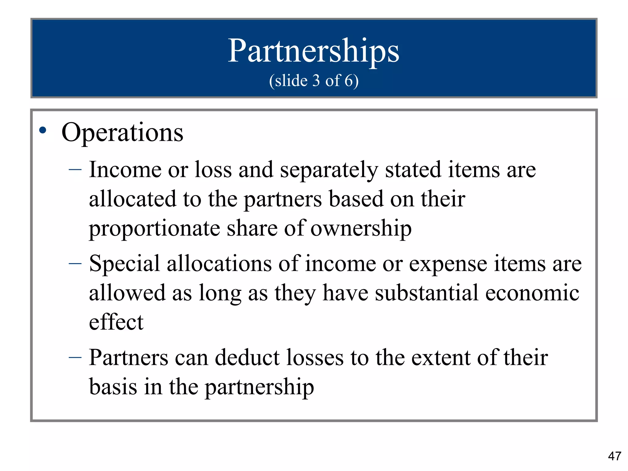 Partnerships
                      (slide 3 of 6)


• Operations
  – Income or loss and separately stated items are
    allocated to the partners based on their
    proportionate share of ownership
  – Special allocations of income or expense items are
    allowed as long as they have substantial economic
    effect
  – Partners can deduct losses to the extent of their
    basis in the partnership

                                                         47
 