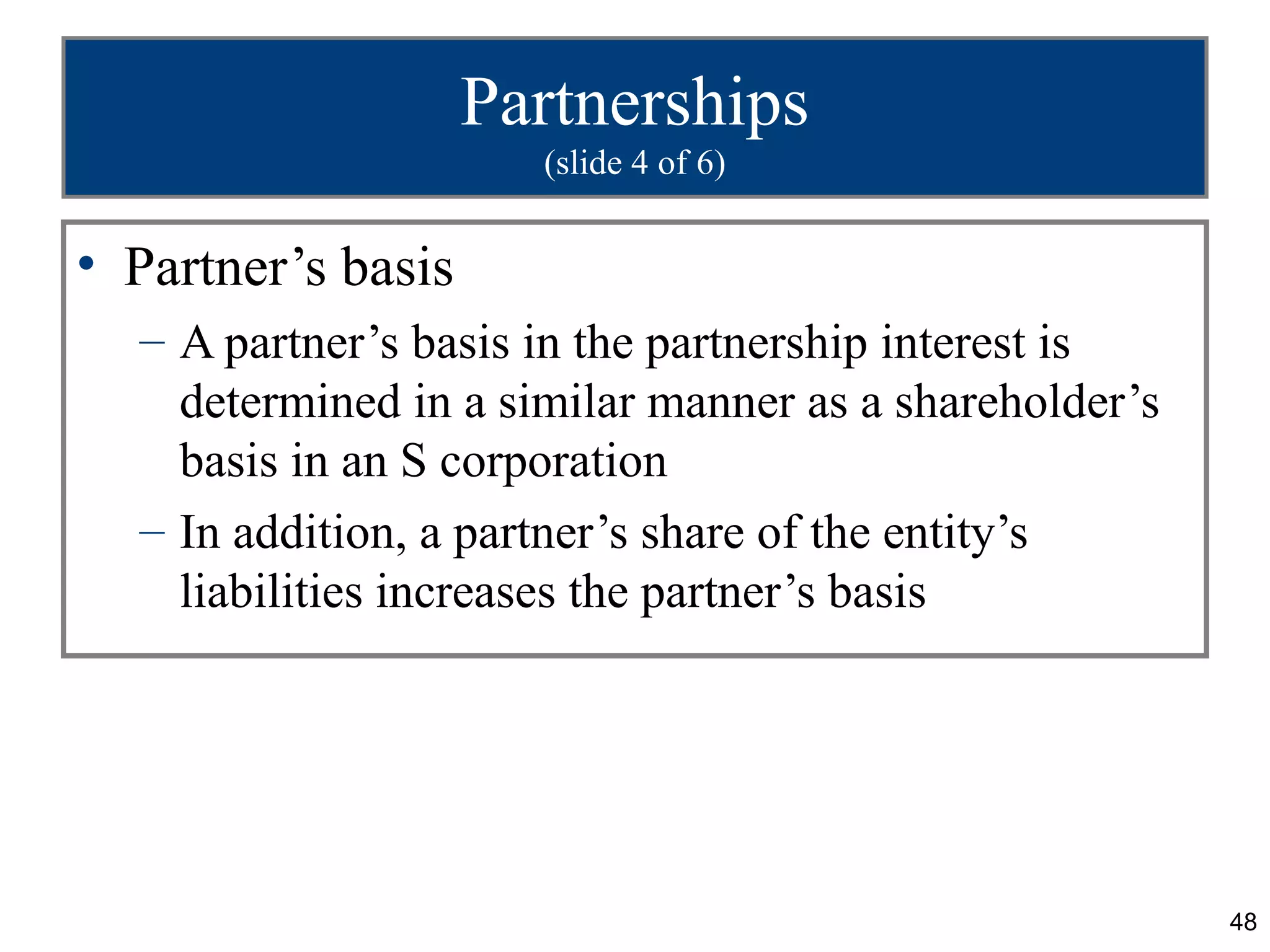 Partnerships
                      (slide 4 of 6)


• Partner’s basis
  – A partner’s basis in the partnership interest is
    determined in a similar manner as a shareholder’s
    basis in an S corporation
  – In addition, a partner’s share of the entity’s
    liabilities increases the partner’s basis




                                                        48
 