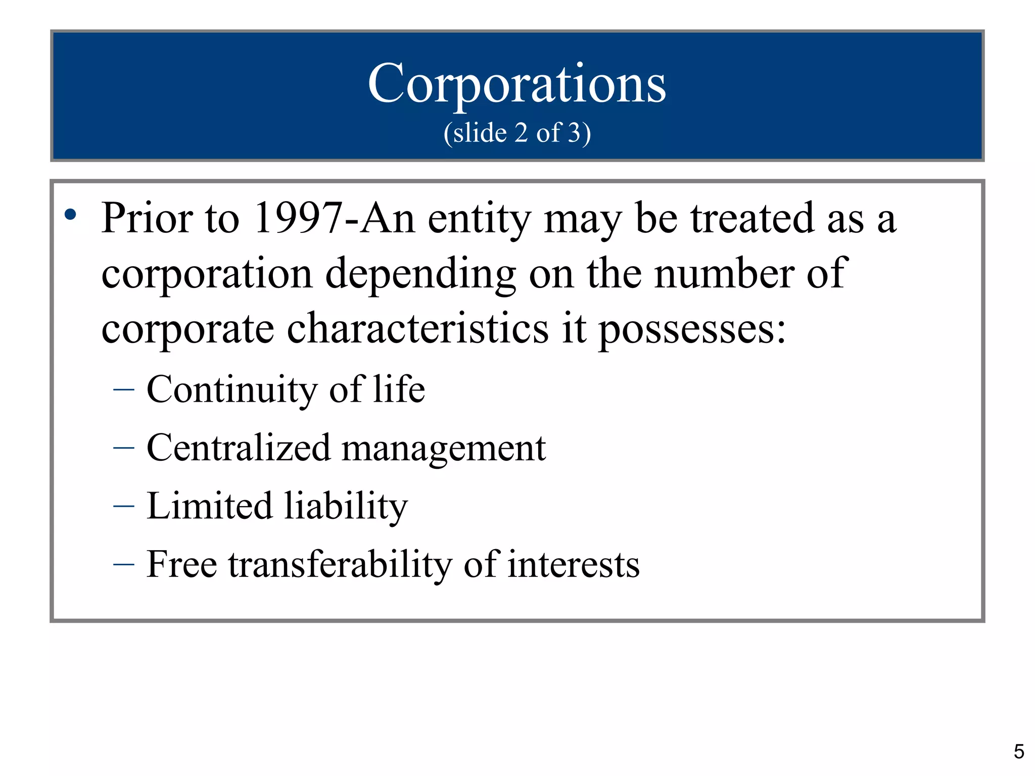 Corporations
                         (slide 2 of 3)


• Prior to 1997-An entity may be treated as a
  corporation depending on the number of
  corporate characteristics it possesses:
  –   Continuity of life
  –   Centralized management
  –   Limited liability
  –   Free transferability of interests



                                                5
 