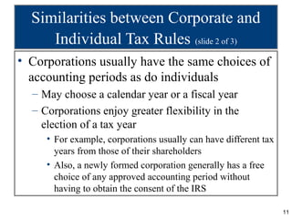 Similarities between Corporate and
     Individual Tax Rules (slide 2 of 3)
• Corporations usually have the same choices of
  accounting periods as do individuals
  – May choose a calendar year or a fiscal year
  – Corporations enjoy greater flexibility in the
    election of a tax year
     • For example, corporations usually can have different tax
       years from those of their shareholders
     • Also, a newly formed corporation generally has a free
       choice of any approved accounting period without
       having to obtain the consent of the IRS

                                                                  11
 
