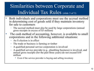 Similarities between Corporate and
       Individual Tax Rules (slide 3 of 3)
• Both individuals and corporations must use the accrual method
  in determining cost of goods sold if they maintain inventory
  for sale to customers
    – The accrual method must also be used by large corporations (annual
      gross receipts in excess of $5 million)
•    The cash method of accounting, however, is available to small
    corporations and in the following additional situations:
    –   An S election is in effect
    –   The trade or business is farming or timber
    –   A qualified personal service corporation is involved
    –   A qualified service provider (e.g., plumbing business) is involved, and
        annual gross receipts (for the past three years) do not exceed $10
        million
         • Even if the service provider is buying and selling inventory



                                                                                  12
 