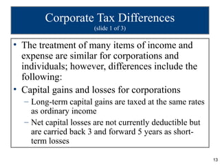 Corporate Tax Differences
                      (slide 1 of 3)

• The treatment of many items of income and
  expense are similar for corporations and
  individuals; however, differences include the
  following:
• Capital gains and losses for corporations
  – Long-term capital gains are taxed at the same rates
    as ordinary income
  – Net capital losses are not currently deductible but
    are carried back 3 and forward 5 years as short-
    term losses

                                                          13
 