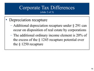Corporate Tax Differences
                      (slide 2 of 3)


• Depreciation recapture
  – Additional depreciation recapture under § 291 can
    occur on disposition of real estate by corporations
  – The additional ordinary income element is 20% of
    the excess of the § 1245 recapture potential over
    the § 1250 recapture




                                                          14
 