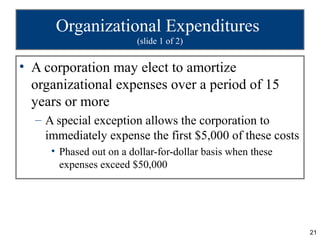 Organizational Expenditures
                         (slide 1 of 2)


• A corporation may elect to amortize
  organizational expenses over a period of 15
  years or more
  – A special exception allows the corporation to
    immediately expense the first $5,000 of these costs
     • Phased out on a dollar-for-dollar basis when these
       expenses exceed $50,000




                                                            21
 