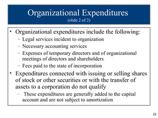 Organizational Expenditures
                          (slide 2 of 2)

• Organizational expenditures include the following:
   – Legal services incident to organization
   – Necessary accounting services
   – Expenses of temporary directors and of organizational
     meetings of directors and shareholders
   – Fees paid to the state of incorporation
• Expenditures connected with issuing or selling shares
  of stock or other securities or with the transfer of
  assets to a corporation do not qualify
   – These expenditures are generally added to the capital
     account and are not subject to amortization

                                                             22
 