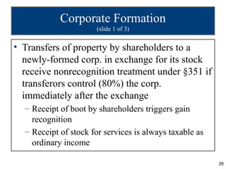 Corporate Formation
                      (slide 1 of 3)


• Transfers of property by shareholders to a
  newly-formed corp. in exchange for its stock
  receive nonrecognition treatment under §351 if
  transferors control (80%) the corp.
  immediately after the exchange
  – Receipt of boot by shareholders triggers gain
    recognition
  – Receipt of stock for services is always taxable as
    ordinary income

                                                         26
 