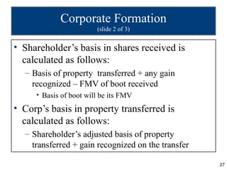 Corporate Formation
                        (slide 2 of 3)


• Shareholder’s basis in shares received is
  calculated as follows:
  – Basis of property transferred + any gain
    recognized – FMV of boot received
     • Basis of boot will be its FMV
• Corp’s basis in property transferred is
  calculated as follows:
  – Shareholder’s adjusted basis of property
    transferred + gain recognized on the transfer

                                                    27
 