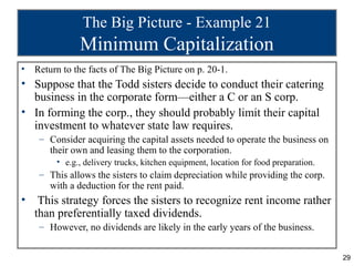 The Big Picture - Example 21
               Minimum Capitalization
•   Return to the facts of The Big Picture on p. 20-1.
• Suppose that the Todd sisters decide to conduct their catering
  business in the corporate form—either a C or an S corp.
• In forming the corp., they should probably limit their capital
  investment to whatever state law requires.
     – Consider acquiring the capital assets needed to operate the business on
       their own and leasing them to the corporation.
         • e.g., delivery trucks, kitchen equipment, location for food preparation.
     – This allows the sisters to claim depreciation while providing the corp.
       with a deduction for the rent paid.
•    This strategy forces the sisters to recognize rent income rather
    than preferentially taxed dividends.
     – However, no dividends are likely in the early years of the business.


                                                                                      29
 