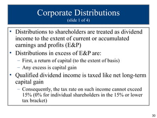 Corporate Distributions
                            (slide 1 of 4)

• Distributions to shareholders are treated as dividend
  income to the extent of current or accumulated
  earnings and profits (E&P)
• Distributions in excess of E&P are:
   – First, a return of capital (to the extent of basis)
   – Any excess is capital gain
• Qualified dividend income is taxed like net long-term
  capital gain
   – Consequently, the tax rate on such income cannot exceed
     15% (0% for individual shareholders in the 15% or lower
     tax bracket)

                                                               30
 