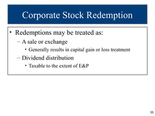 Corporate Stock Redemption
• Redemptions may be treated as:
  – A sale or exchange
     • Generally results in capital gain or loss treatment
  – Dividend distribution
     • Taxable to the extent of E&P




                                                             35
 
