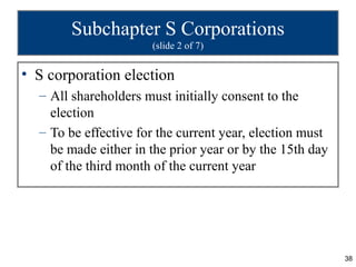 Subchapter S Corporations
                      (slide 2 of 7)


• S corporation election
  – All shareholders must initially consent to the
    election
  – To be effective for the current year, election must
    be made either in the prior year or by the 15th day
    of the third month of the current year




                                                          38
 