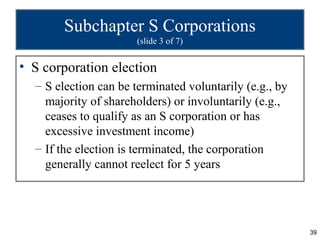 Subchapter S Corporations
                       (slide 3 of 7)


• S corporation election
  – S election can be terminated voluntarily (e.g., by
    majority of shareholders) or involuntarily (e.g.,
    ceases to qualify as an S corporation or has
    excessive investment income)
  – If the election is terminated, the corporation
    generally cannot reelect for 5 years




                                                         39
 