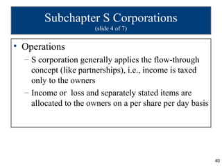 Subchapter S Corporations
                      (slide 4 of 7)


• Operations
  – S corporation generally applies the flow-through
    concept (like partnerships), i.e., income is taxed
    only to the owners
  – Income or loss and separately stated items are
    allocated to the owners on a per share per day basis




                                                           40
 