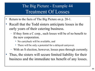 The Big Picture - Example 44
                Treatment Of Losses
• Return to the facts of The Big Picture on p. 20-1.
• Recall that the Todd sisters anticipate losses in the
  early years of their catering business.
   – If they form a C corp., such losses will be of no benefit to
     the new corporation.
       • No carryback will be available, and
       • There will be only a potential for a delayed carryover.
   – With an S election, however, losses pass through currently.
• Thus, the sisters will secure limited liability for their
  business and the immediate tax benefit of any losses.

                                                                    44
 