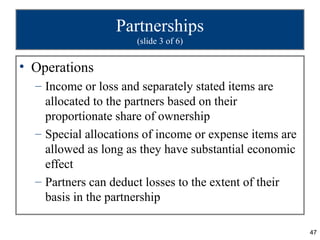 Partnerships
                      (slide 3 of 6)


• Operations
  – Income or loss and separately stated items are
    allocated to the partners based on their
    proportionate share of ownership
  – Special allocations of income or expense items are
    allowed as long as they have substantial economic
    effect
  – Partners can deduct losses to the extent of their
    basis in the partnership

                                                         47
 
