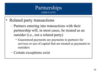 Partnerships
                         (slide 6 of 6)


• Related party transactions
  – Partners entering into transactions with their
    partnership will, in most cases, be treated as an
    outsider (i.e., not a related party)
     • Guaranteed payments are payments to partners for
       services or use of capital that are treated as payments to
       outsiders
  – Certain exceptions exist



                                                                    50
 