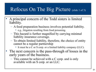 Refocus On The Big Picture (slide 1 of 3)
• A principal concern of the Todd sisters is limited
  liability.
   – A food preparation business involves potential liability.
      • e.g., litigation resulting from food poisoning.
   – This hazard is further magnified by carrying minimal
     liability insurance coverage.
   – To obtain limited liability, therefore, the choice of entity
     cannot be a regular partnership
      • It must be a C or S corp. or a limited liability company (LLC).
• The next concern is the pass-through of losses in the
  early years of the business.
   – This cannot be achieved with a C corp. and is only
     available with an S corp. or an LLC.

                                                                          51
 