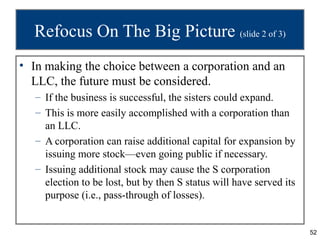 Refocus On The Big Picture (slide 2 of 3)
• In making the choice between a corporation and an
  LLC, the future must be considered.
   – If the business is successful, the sisters could expand.
   – This is more easily accomplished with a corporation than
     an LLC.
   – A corporation can raise additional capital for expansion by
     issuing more stock—even going public if necessary.
   – Issuing additional stock may cause the S corporation
     election to be lost, but by then S status will have served its
     purpose (i.e., pass-through of losses).


                                                                      52
 