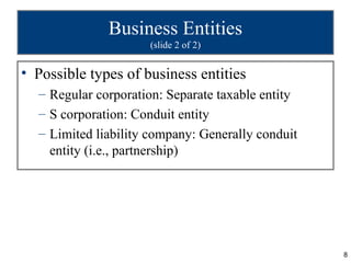 Business Entities
                     (slide 2 of 2)


• Possible types of business entities
  – Regular corporation: Separate taxable entity
  – S corporation: Conduit entity
  – Limited liability company: Generally conduit
    entity (i.e., partnership)




                                                   8
 