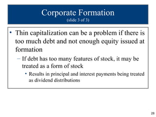 Corporate Formation
                         (slide 3 of 3)


• Thin capitalization can be a problem if there is
  too much debt and not enough equity issued at
  formation
  – If debt has too many features of stock, it may be
    treated as a form of stock
     • Results in principal and interest payments being treated
       as dividend distributions




                                                                  28
 