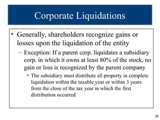 Corporate Liquidations
• Generally, shareholders recognize gains or
  losses upon the liquidation of the entity
  – Exception: If a parent corp. liquidates a subsidiary
    corp. in which it owns at least 80% of the stock, no
    gain or loss is recognized by the parent company
     • The subsidiary must distribute all property in complete
       liquidation within the taxable year or within 3 years
       from the close of the tax year in which the first
       distribution occurred


                                                                 36
 