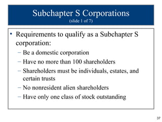 Subchapter S Corporations
                      (slide 1 of 7)


• Requirements to qualify as a Subchapter S
  corporation:
  – Be a domestic corporation
  – Have no more than 100 shareholders
  – Shareholders must be individuals, estates, and
    certain trusts
  – No nonresident alien shareholders
  – Have only one class of stock outstanding


                                                     37
 