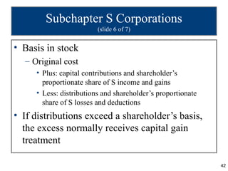 Subchapter S Corporations
                         (slide 6 of 7)


• Basis in stock
  – Original cost
     • Plus: capital contributions and shareholder’s
       proportionate share of S income and gains
     • Less: distributions and shareholder’s proportionate
       share of S losses and deductions
• If distributions exceed a shareholder’s basis,
  the excess normally receives capital gain
  treatment

                                                             42
 