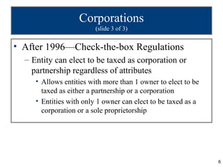 Corporations
                         (slide 3 of 3)


• After 1996—Check-the-box Regulations
  – Entity can elect to be taxed as corporation or
    partnership regardless of attributes
     • Allows entities with more than 1 owner to elect to be
       taxed as either a partnership or a corporation
     • Entities with only 1 owner can elect to be taxed as a
       corporation or a sole proprietorship




                                                               6
 