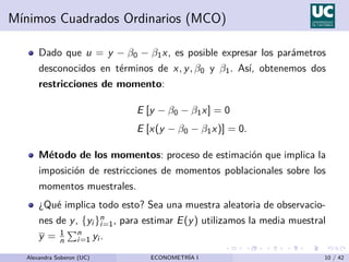 Mı́nimos Cuadrados Ordinarios (MCO)
Dado que u = y − β0 − β1x, es posible expresar los parámetros
desconocidos en términos de x, y, β0 y β1. Ası́, obtenemos dos
restricciones de momento:
E [y − β0 − β1x] = 0
E [x(y − β0 − β1x)] = 0.
Método de los momentos: proceso de estimación que implica la
imposición de restricciones de momentos poblacionales sobre los
momentos muestrales.
¿Qué implica todo esto? Sea una muestra aleatoria de observacio-
nes de y, {yi }n
i=1, para estimar E(y) utilizamos la media muestral
y = 1
n
Pn
i=1 yi .
Alexandra Soberon (UC) ECONOMETRÍA I 10 / 42
 