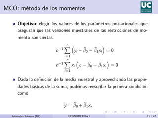 MCO: método de los momentos
Objetivo: elegir los valores de los parámetros poblacionales que
aseguran que las versiones muestrales de las restricciones de mo-
mento son ciertas:
n−1
n
X
i=1

yi − b
β0 − b
β1xi

= 0
n−1
n
X
i=1
xi

yi − b
β0 − b
β1xi

= 0
Dada la definición de la media muestral y aprovechando las propie-
dades básicas de la suma, podemos reescribir la primera condición
como
y = b
β0 + b
β1x,
Alexandra Soberon (UC) ECONOMETRÍA I 11 / 42
 