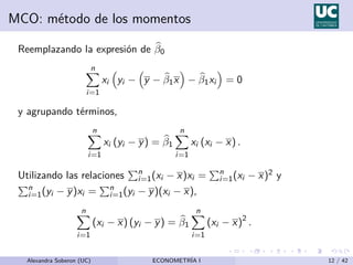 MCO: método de los momentos
Reemplazando la expresión de b
β0
n
X
i=1
xi

yi −

y − b
β1x

− b
β1xi

= 0
y agrupando términos,
n
X
i=1
xi (yi − y) = b
β1
n
X
i=1
xi (xi − x) .
Utilizando las relaciones
Pn
i=1(xi − x)xi =
Pn
i=1(xi − x)2 y
Pn
i=1(yi − y)xi =
Pn
i=1(yi − y)(xi − x),
n
X
i=1
(xi − x) (yi − y) = b
β1
n
X
i=1
(xi − x)2
.
Alexandra Soberon (UC) ECONOMETRÍA I 12 / 42
 