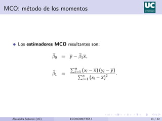 MCO: método de los momentos
Los estimadores MCO resultantes son:
b
β0 = y − b
β1x,
b
β1 =
Pn
i=1 (xi − x) (yi − y)
Pn
i=1 (xi − x)2 .
Alexandra Soberon (UC) ECONOMETRÍA I 13 / 42
 