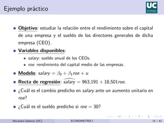 Ejemplo práctico
Objetivo: estudiar la relación entre el rendimiento sobre el capital
de una empresa y el sueldo de los directores generales de dicha
empresa (CEO).
Variables disponibles:
salary: sueldo anual de los CEOs.
roe: rendimiento del capital medio de las empresas.
Modelo: salary = β0 + β1roe + u
Recta de regresión: 
salary = 963,191 + 18,501roe.
¿Cuál es el cambio predicho en salary ante un aumento unitario en
roe?
¿Cuál es el sueldo predicho si roe = 30?
Alexandra Soberon (UC) ECONOMETRÍA I 14 / 42
 