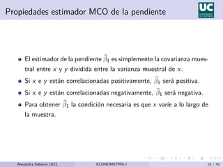 Propiedades estimador MCO de la pendiente
El estimador de la pendiente b
β1 es simplemente la covarianza mues-
tral entre x y y dividida entre la varianza muestral de x.
Si x e y están correlacionadas positivamente, b
β1 será positiva.
Si x e y están correlacionadas negativamente, b
β1 será negativa.
Para obtener b
β1 la condición necesaria es que x varı́e a lo largo de
la muestra.
Alexandra Soberon (UC) ECONOMETRÍA I 15 / 42
 
