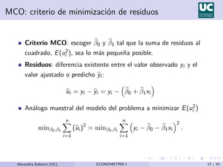 MCO: criterio de minimización de residuos
Criterio MCO: escoger b
β0 y b
β1 tal que la suma de residuos al
cuadrado, E(u2
i ), sea lo más pequeña posible.
Residuos: diferencia existente entre el valor observado yi y el
valor ajustado o predicho b
yi :
b
ui = yi − b
yi = yi −

b
β0 + b
β1xi

Análogo muestral del modelo del problema a minimizar E(u2
i )
minβ0,β1
n
X
i=1
(b
ui )2
= minβ0,β1
n
X
i=1

yi − b
β0 − b
β1xi
2
.
Alexandra Soberon (UC) ECONOMETRÍA I 17 / 42
 
