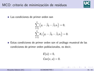 MCO: criterio de minimización de residuos
Las condiciones de primer orden son
n
X
i=1

yi − b
β0 − b
β1xi

= 0,
n
X
i=1
Xi

yi − b
β0 − b
β1xi

= 0.
Estas condiciones de primer orden son el análogo muestral de las
condiciones de primer orden poblacionales, es decir,
E(u) = 0,
Cov(x, u) = 0.
Alexandra Soberon (UC) ECONOMETRÍA I 18 / 42
 