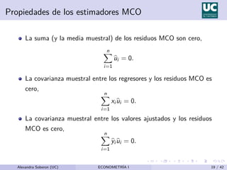 Propiedades de los estimadores MCO
La suma (y la media muestral) de los residuos MCO son cero,
n
X
i=1
b
ui = 0.
La covarianza muestral entre los regresores y los residuos MCO es
cero,
n
X
i=1
xi b
ui = 0.
La covarianza muestral entre los valores ajustados y los residuos
MCO es cero,
n
X
i=1
b
yi b
ui = 0.
Alexandra Soberon (UC) ECONOMETRÍA I 19 / 42
 