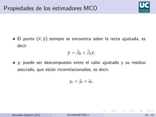 Propiedades de los estimadores MCO
El punto (x, y) siempre se encuentra sobre la recta ajustada, es
decir
y = b
β0 + b
β1x.
yi puede ser descompuesto entre el valor ajustado y su residuo
asociado, que están incorrelacionados, es decir,
yi = b
yi + b
ui .
Alexandra Soberon (UC) ECONOMETRÍA I 20 / 42
 
